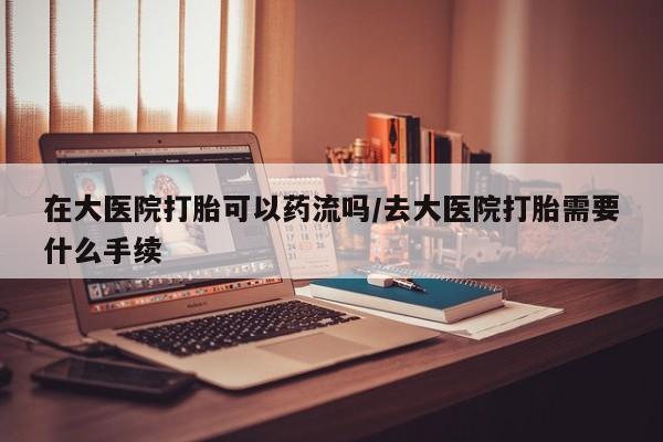 药流药在大医院打胎可以药流吗/去大医院打胎需要什么手续