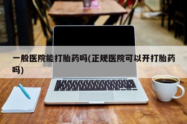 药流药一般医院能打胎药吗(正规医院可以开打胎药吗)