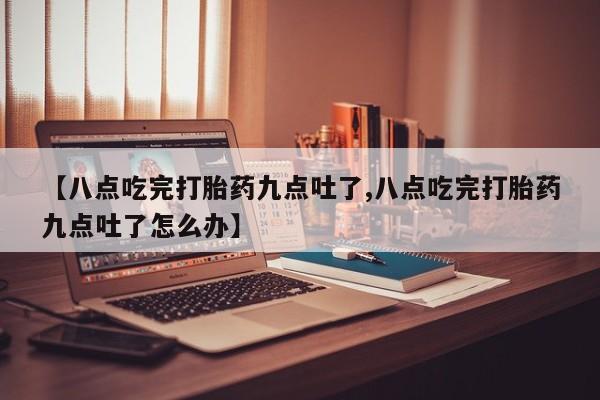 药流药【八点吃完打胎药九点吐了,八点吃完打胎药九点吐了怎么办】