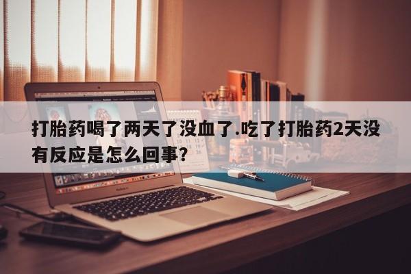 药流药打胎药喝了两天了没血了.吃了打胎药2天没有反应是怎么回事？