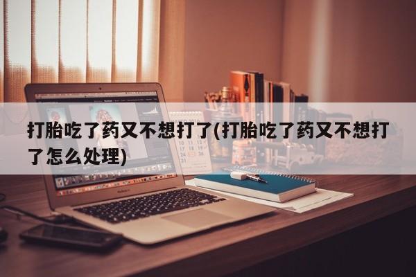 药流药打胎吃了药又不想打了(打胎吃了药又不想打了怎么处理)
