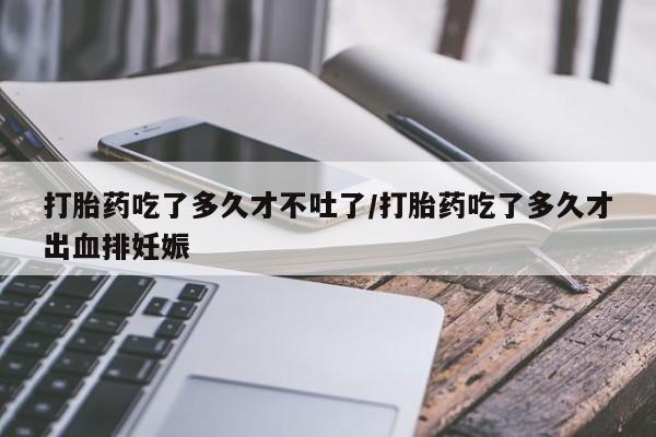 药流药打胎药吃了多久才不吐了/打胎药吃了多久才出血排妊娠
