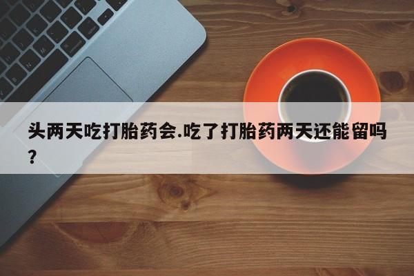药流药头两天吃打胎药会.吃了打胎药两天还能留吗？