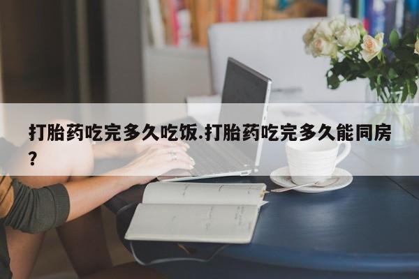药流药打胎药吃完多久吃饭.打胎药吃完多久能同房？