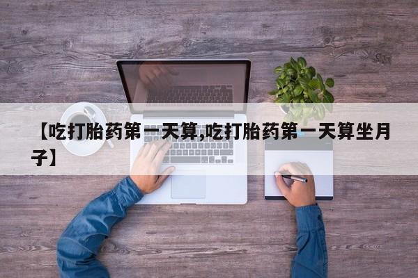 药流药【吃打胎药第一天算,吃打胎药第一天算坐月子】
