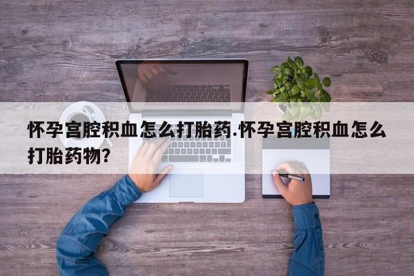 药流药怀孕宫腔积血怎么打胎药.怀孕宫腔积血怎么打胎药物？
