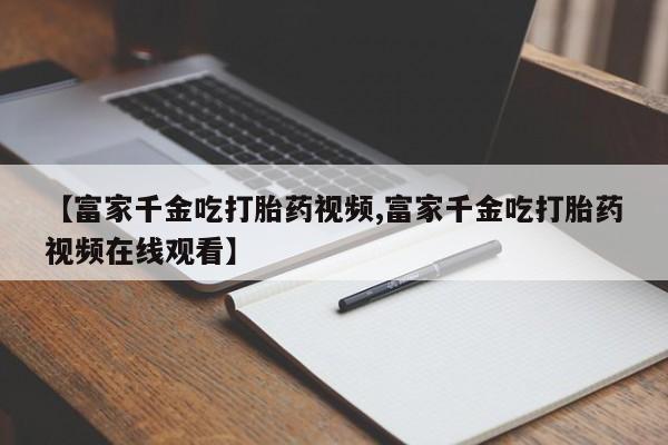 药流药【富家千金吃打胎药视频,富家千金吃打胎药视频在线观看】