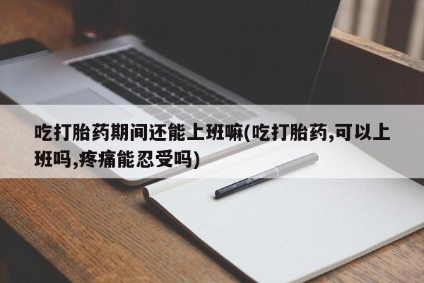 药流药吃打胎药期间还能上班嘛(吃打胎药,可以上班吗,疼痛能忍受吗)