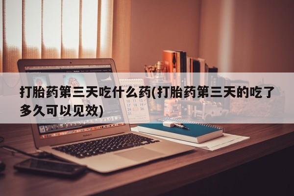 药流药打胎药第三天吃什么药(打胎药第三天的吃了多久可以见效)