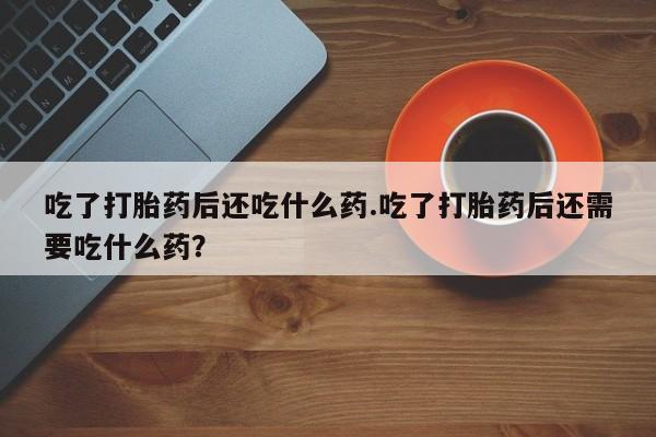药流药吃了打胎药后还吃什么药.吃了打胎药后还需要吃什么药？