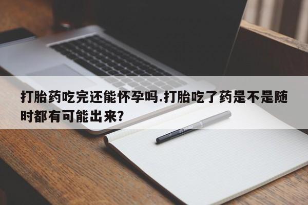 药流药打胎药吃完还能怀孕吗.打胎吃了药是不是随时都有可能出来？