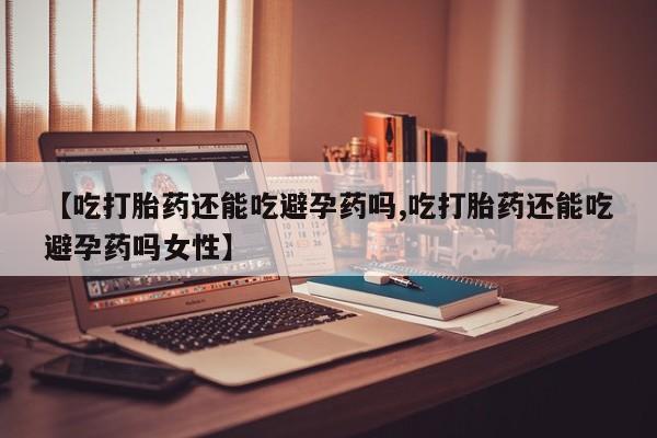 药流药【吃打胎药还能吃避孕药吗,吃打胎药还能吃避孕药吗女性】