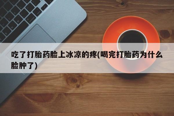 药流药吃了打胎药脸上冰凉的疼(喝完打胎药为什么脸肿了)