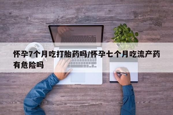 药流药怀孕7个月吃打胎药吗/怀孕七个月吃流产药有危险吗