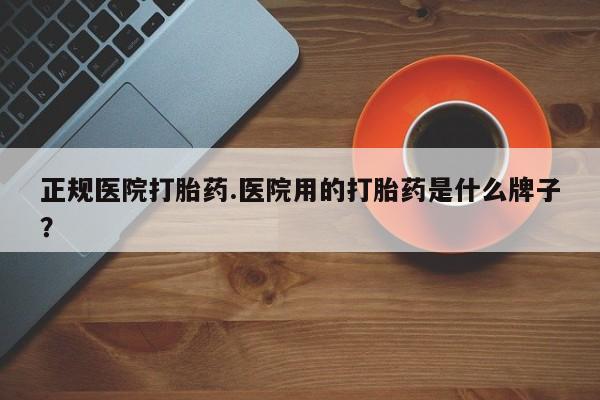 药流药正规医院打胎药.医院用的打胎药是什么牌子？