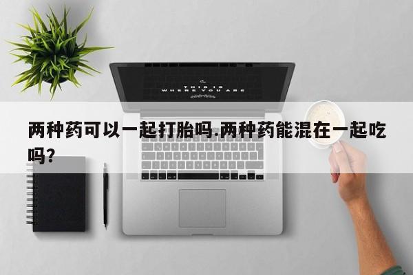 药流药两种药可以一起打胎吗.两种药能混在一起吃吗？