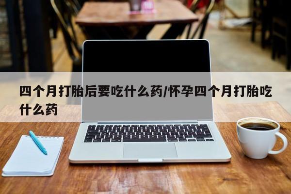 药流药四个月打胎后要吃什么药/怀孕四个月打胎吃什么药
