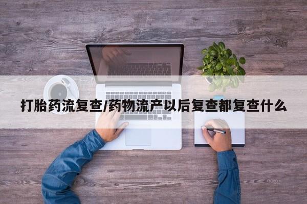 药流药打胎药流复查/药物流产以后复查都复查什么
