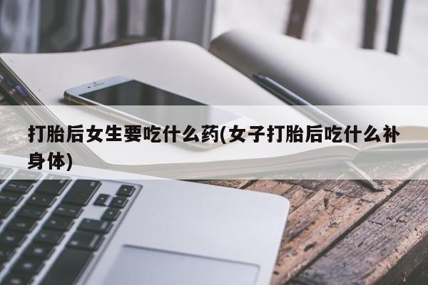 药流药打胎后女生要吃什么药(女子打胎后吃什么补身体)