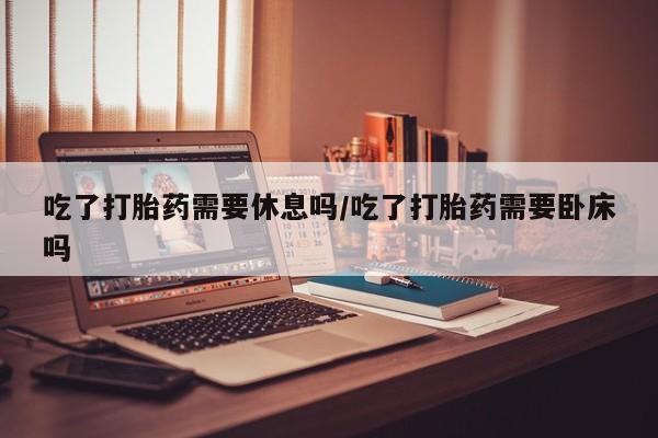 药流药吃了打胎药需要休息吗/吃了打胎药需要卧床吗