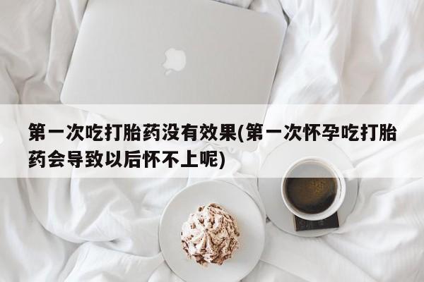 药流药第一次吃打胎药没有效果(第一次怀孕吃打胎药会导致以后怀不上呢)