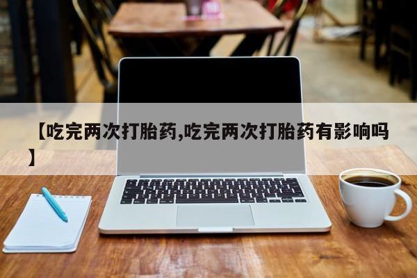 药流药【吃完两次打胎药,吃完两次打胎药有影响吗】