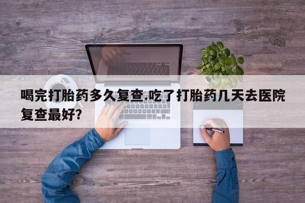 药流药喝完打胎药多久复查.吃了打胎药几天去医院复查最好？