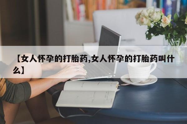 药流药【女人怀孕的打胎药,女人怀孕的打胎药叫什么】