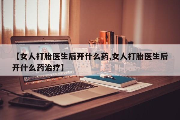 药流药【女人打胎医生后开什么药,女人打胎医生后开什么药治疗】