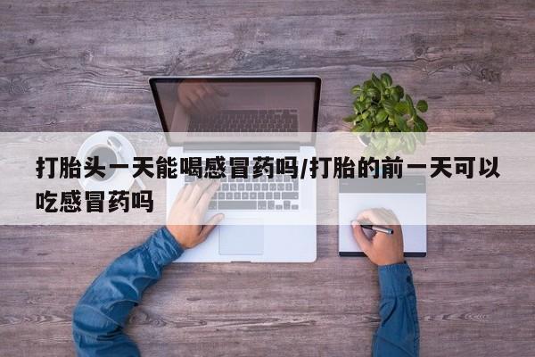 药流药打胎头一天能喝感冒药吗/打胎的前一天可以吃感冒药吗