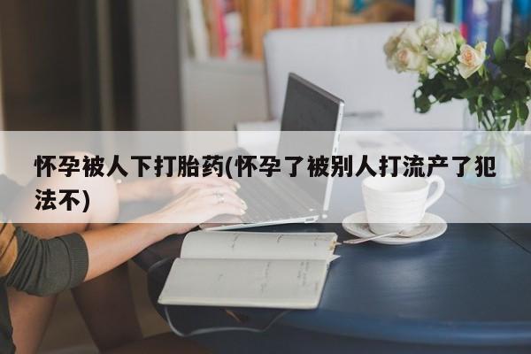 药流药怀孕被人下打胎药(怀孕了被别人打流产了犯法不)