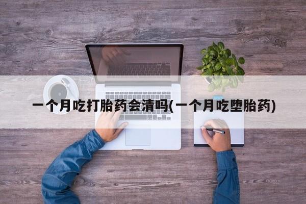药流药一个月吃打胎药会清吗(一个月吃堕胎药)