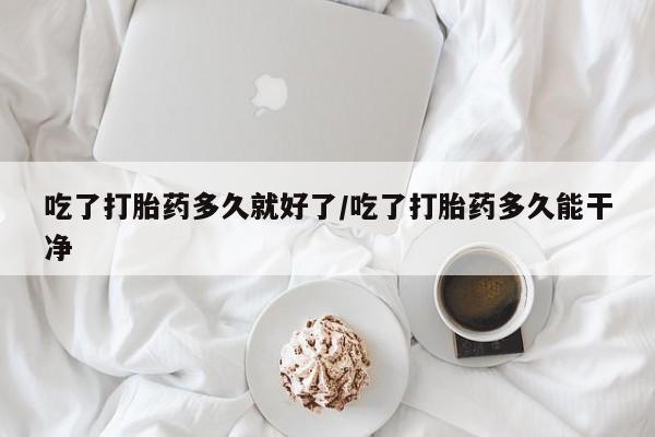 药流药吃了打胎药多久就好了/吃了打胎药多久能干净