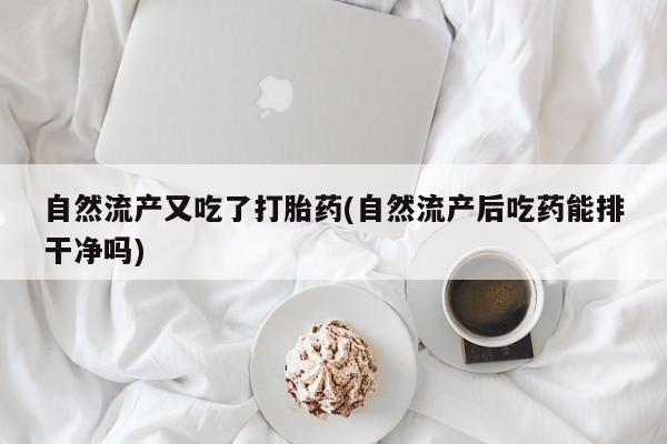 药流药自然流产又吃了打胎药(自然流产后吃药能排干净吗)