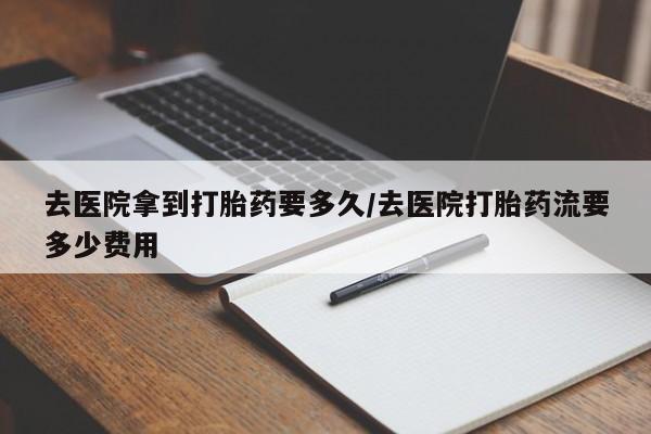 药流药去医院拿到打胎药要多久/去医院打胎药流要多少费用