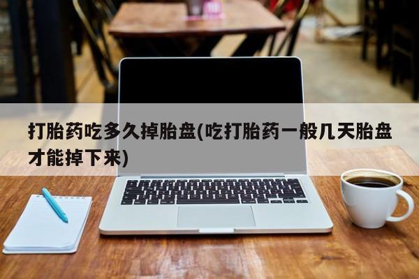 药流药打胎药吃多久掉胎盘(吃打胎药一般几天胎盘才能掉下来)