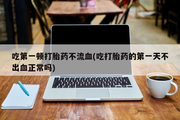 药流药吃第一顿打胎药不流血(吃打胎药的第一天不出血正常吗)