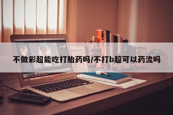 药流药不做彩超能吃打胎药吗/不打b超可以药流吗