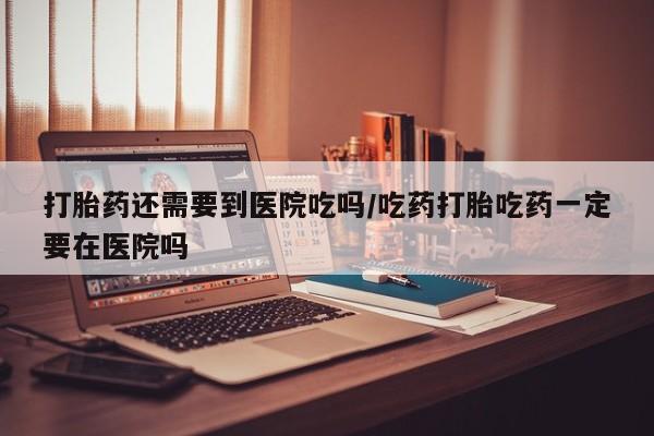 药流药打胎药还需要到医院吃吗/吃药打胎吃药一定要在医院吗