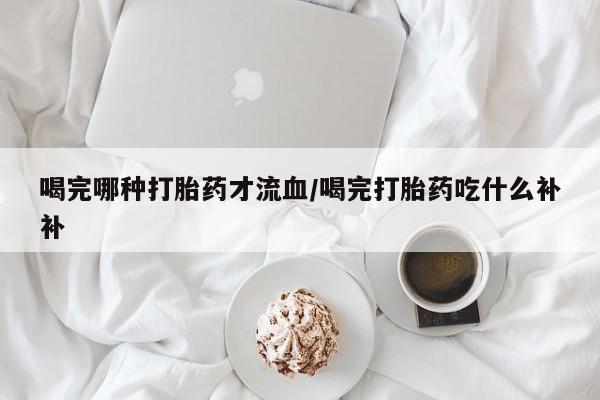 药流药喝完哪种打胎药才流血/喝完打胎药吃什么补补
