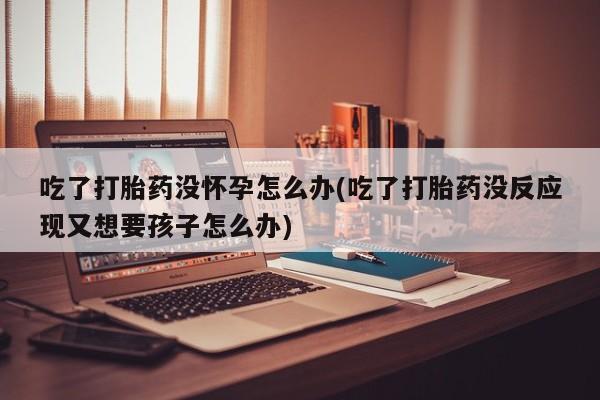 药流药吃了打胎药没怀孕怎么办(吃了打胎药没反应现又想要孩子怎么办)
