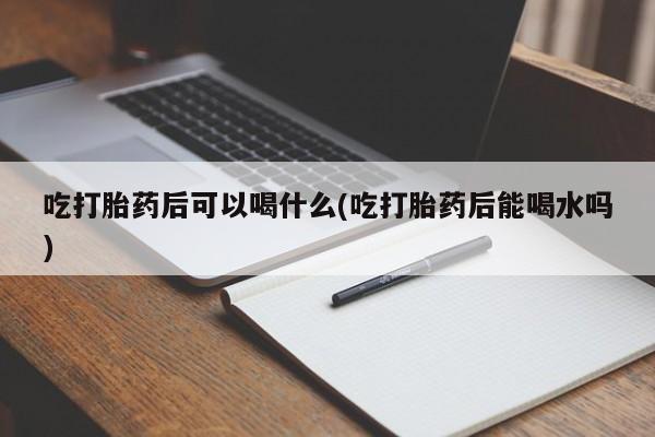 药流药吃打胎药后可以喝什么(吃打胎药后能喝水吗)