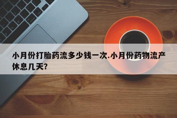 药流药小月份打胎药流多少钱一次.小月份药物流产休息几天？