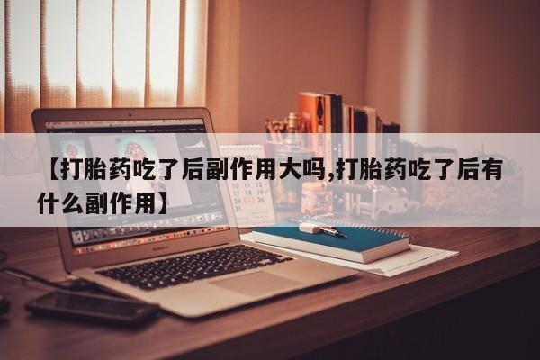 药流药【打胎药吃了后副作用大吗,打胎药吃了后有什么副作用】