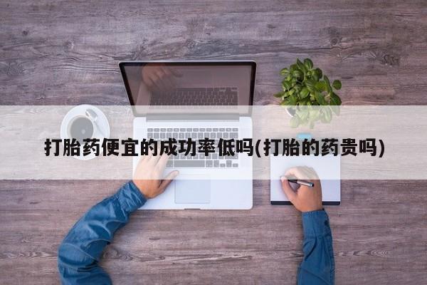 药流药打胎药便宜的成功率低吗(打胎的药贵吗)