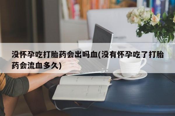 药流药没怀孕吃打胎药会出吗血(没有怀孕吃了打胎药会流血多久)