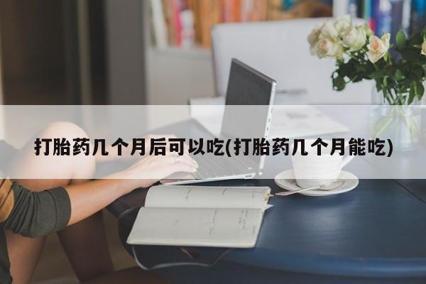 药流药打胎药几个月后可以吃(打胎药几个月能吃)