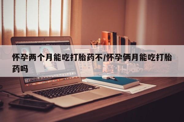 药流药怀孕两个月能吃打胎药不/怀孕俩月能吃打胎药吗