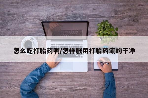 药流药怎么吃打胎药啊/怎样服用打胎药流的干净