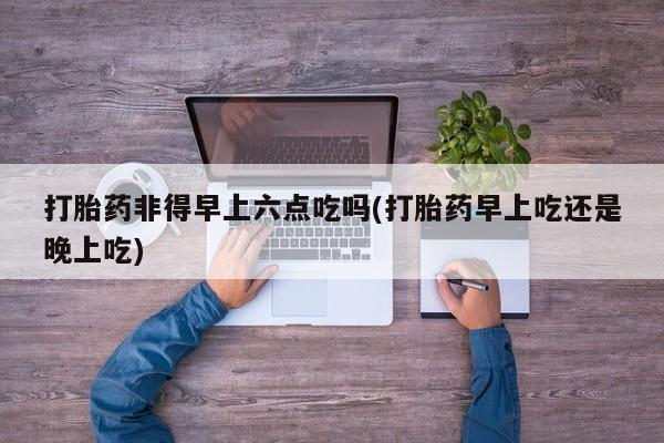 药流药打胎药非得早上六点吃吗(打胎药早上吃还是晚上吃)